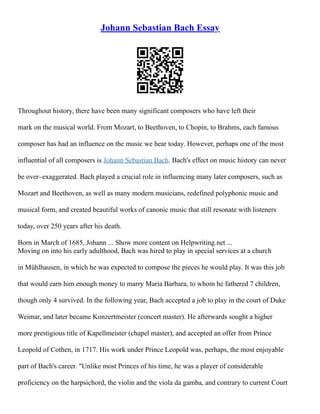 Johann Sebastian Bach Essay
Throughout history, there have been many significant composers who have left their
mark on the musical world. From Mozart, to Beethoven, to Chopin, to Brahms, each famous
composer has had an influence on the music we hear today. However, perhaps one of the most
influential of all composers is Johann Sebastian Bach. Bach's effect on music history can never
be over–exaggerated. Bach played a crucial role in influencing many later composers, such as
Mozart and Beethoven, as well as many modern musicians, redefined polyphonic music and
musical form, and created beautiful works of canonic music that still resonate with listeners
today, over 250 years after his death.
Born in March of 1685, Johann ... Show more content on Helpwriting.net ...
Moving on into his early adulthood, Bach was hired to play in special services at a church
in Mühlhausen, in which he was expected to compose the pieces he would play. It was this job
that would earn him enough money to marry Maria Barbara, to whom he fathered 7 children,
though only 4 survived. In the following year, Bach accepted a job to play in the court of Duke
Weimar, and later became Konzertmeister (concert master). He afterwards sought a higher
more prestigious title of Kapellmeister (chapel master), and accepted an offer from Prince
Leopold of Cothen, in 1717. His work under Prince Leopold was, perhaps, the most enjoyable
part of Bach's career. "Unlike most Princes of his time, he was a player of considerable
proficiency on the harpsichord, the violin and the viola da gamba, and contrary to current Court
 