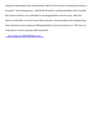 etiquette he played quite freely and informally with his Court musicians, treating them entirely as
his equals." (www.baroquemusic....bach/html).The positive working atmosphere prince Leopold
had created could have very well helped in encouraging Bach to write his music. When the
prince traveled, Bach, as well as several other musicians, would accompany him, bringing along
many instruments and an ingenious folding harpsichord. Upon arriving home, in 1720, from one
of the prince's extensive journeys, Bach learned his
... Get more on HelpWriting.net ...
 
