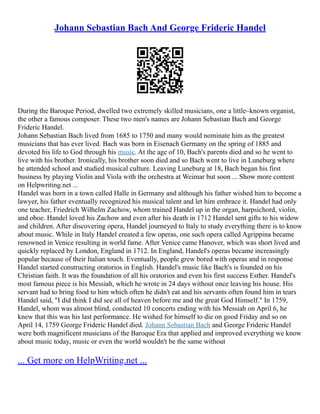Johann Sebastian Bach And George Frideric Handel
During the Baroque Period, dwelled two extremely skilled musicians, one a little–known organist,
the other a famous composer. These two men's names are Johann Sebastian Bach and George
Frideric Handel.
Johann Sebastian Bach lived from 1685 to 1750 and many would nominate him as the greatest
musicians that has ever lived. Bach was born in Eisenach Germany on the spring of 1885 and
devoted his life to God through his music. At the age of 10, Bach's parents died and so he went to
live with his brother. Ironically, his brother soon died and so Bach went to live in Luneburg where
he attended school and studied musical culture. Leaving Luneburg at 18, Bach began his first
business by playing Violin and Viola with the orchestra at Weimar but soon ... Show more content
on Helpwriting.net ...
Handel was born in a town called Halle in Germany and although his father wished him to become a
lawyer, his father eventually recognized his musical talent and let him embrace it. Handel had only
one teacher, Friedrich Wilhelm Zachow, whom trained Handel up in the organ, harpsichord, violin,
and oboe. Handel loved his Zachow and even after his death in 1712 Handel sent gifts to his widow
and children. After discovering opera, Handel journeyed to Italy to study everything there is to know
about music. While in Italy Handel created a few operas, one such opera called Agrippina became
renowned in Venice resulting in world fame. After Venice came Hanover, which was short lived and
quickly replaced by London, England in 1712. In England, Handel's operas became increasingly
popular because of their Italian touch. Eventually, people grew bored with operas and in response
Handel started constructing oratorios in English. Handel's music like Bach's is founded on his
Christian faith. It was the foundation of all his oratorios and even his first success Esther. Handel's
most famous piece is his Messiah, which he wrote in 24 days without once leaving his house. His
servant had to bring food to him which often he didn't eat and his servants often found him in tears
Handel said, "I did think I did see all of heaven before me and the great God Himself." In 1759,
Handel, whom was almost blind, conducted 10 concerts ending with his Messiah on April 6, he
knew that this was his last performance. He wished for himself to die on good Friday and so on
April 14, 1759 George Frideric Handel died. Johann Sebastian Bach and George Frideric Handel
were both magnificent musicians of the Baroque Era that applied and improved everything we know
about music today, music or even the world wouldn't be the same without
... Get more on HelpWriting.net ...
 