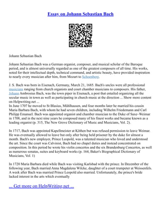 Essay on Johann Sebastian Bach
Johann Sebastian Bach
Johann Sebastian Bach was a German organist, composer, and musical scholar of the Baroque
period, and is almost universally regarded as one of the greatest composers of all time. His works,
noted for their intellectual depth, technical command, and artistic beauty, have provided inspiration
to nearly every musician after him, from Mozart to Schoenberg.
J. S. Bach was born in Eisenach, Germany, March 21, 1685. Bach's uncles were all professional
musicians ranging from church organists and court chamber musicians to composers. His father,
Johann Ambrosius Bach, was the town piper in Eisenach, a post that entailed organizing all the
secular music in town as well as participating in church music at the direction ... Show more content
on Helpwriting.net ...
In June 1707 he moved to St Blasius, Mühlhausen, and four months later he married his cousin
Maria Barbara Bach, with whom he had seven children, including Wilhelm Friedemann and Carl
Philipp Emanuel. Bach was appointed organist and chamber musician to the Duke of Saxe–Weimar
in 1708, and in the next nine years he composed many of his finest works and became known as a
leading organist (p. 315, The New Grove Dictionary of Music and Musicians, Vol. 2).
In 1717, Bach was appointed Kapellmeister at Köthen but was refused permission to leave Weimar.
He was eventually allowed to leave but only after being held prisoner by the duke for almost a
month. Bach's new employer, Prince Leopold, was a talented musician who loved and understood
the art. Since the court was Calvinist, Bach had no chapel duties and instead concentrated on
composition. In this period he wrote his violin concertos and the six Brandenburg Concertos, as well
as numerous sonatas, suites and keyboard works (p. 164, Baker's Biographical Dictionary of
Musicians, Vol. 1)
In 1720 Maria Barbara died while Bach was visiting Karlsbad with the prince. In December of the
following year, Bach married Anna Magdalena Wilcke, daughter of a court trumpeter at Weissenfels.
A week after Bach was married Prince Leopold also married. Unfortunately, the prince's bride
lacked interest in the arts which eventually
... Get more on HelpWriting.net ...
 
