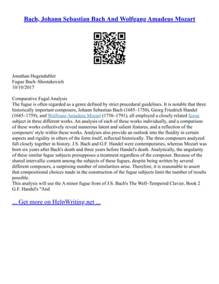 Bach, Johann Sebastian Bach And Wolfgang Amadeus Mozart
Jonathan Hugendubler
Fugue Bach–Shostakovich
10/10/2017
Comparative Fugal Analysis
The fugue is often regarded as a genre defined by strict procedural guidelines. It is notable that three
historically important composers, Johann Sebastian Bach (1685–1750), Georg Friedrich Handel
(1685–1759), and Wolfgang Amadeus Mozart (1756–1791), all employed a closely related fugue
subject in three different works. An analysis of each of these works individually, and a comparison
of these works collectively reveal numerous latent and salient features, and a reflection of the
composers' style within these works. Analyses also provide an outlook into the fluidity in certain
aspects and rigidity in others of the form itself, reflected historically. The three composers analyzed
fall closely together in history. J.S. Bach and G.F. Handel were contemporaries, whereas Mozart was
born six years after Bach's death and three years before Handel's death. Analytically, the angularity
of these similar fugue subjects presupposes a treatment regardless of the composer. Because of the
shared intervallic content among the subjects of these fugues, despite being written by several
different composers, a surprising number of similarities arise. Therefore, it is reasonable to assert
that compositional choices made in the construction of the fugue subjects limit the number of results
possible.
This analysis will use the A minor fugue from of J.S. Bach's The Well–Tempered Clavier, Book 2
G.F. Handel's "And
... Get more on HelpWriting.net ...
 