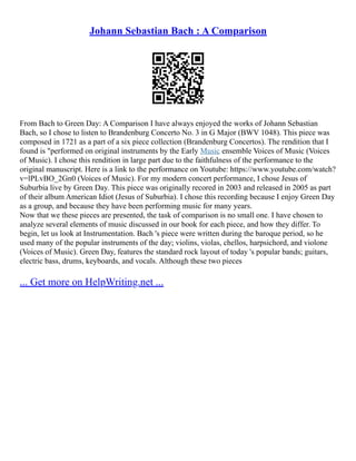 Johann Sebastian Bach : A Comparison
From Bach to Green Day: A Comparison I have always enjoyed the works of Johann Sebastian
Bach, so I chose to listen to Brandenburg Concerto No. 3 in G Major (BWV 1048). This piece was
composed in 1721 as a part of a six piece collection (Brandenburg Concertos). The rendition that I
found is "performed on original instruments by the Early Music ensemble Voices of Music (Voices
of Music). I chose this rendition in large part due to the faithfulness of the performance to the
original manuscript. Here is a link to the performance on Youtube: https://www.youtube.com/watch?
v=lPLvBO_2Gn0 (Voices of Music). For my modern concert performance, I chose Jesus of
Suburbia live by Green Day. This piece was originally recored in 2003 and released in 2005 as part
of their album American Idiot (Jesus of Suburbia). I chose this recording because I enjoy Green Day
as a group, and because they have been performing music for many years.
Now that we these pieces are presented, the task of comparison is no small one. I have chosen to
analyze several elements of music discussed in our book for each piece, and how they differ. To
begin, let us look at Instrumentation. Bach 's piece were written during the baroque period, so he
used many of the popular instruments of the day; violins, violas, chellos, harpsichord, and violone
(Voices of Music). Green Day, features the standard rock layout of today 's popular bands; guitars,
electric bass, drums, keyboards, and vocals. Although these two pieces
... Get more on HelpWriting.net ...
 