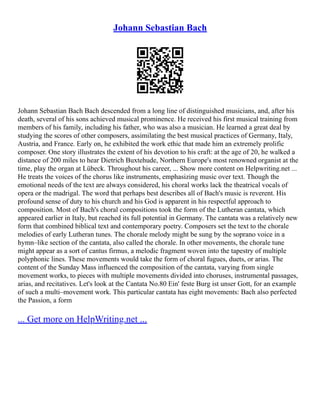 Johann Sebastian Bach
Johann Sebastian Bach Bach descended from a long line of distinguished musicians, and, after his
death, several of his sons achieved musical prominence. He received his first musical training from
members of his family, including his father, who was also a musician. He learned a great deal by
studying the scores of other composers, assimilating the best musical practices of Germany, Italy,
Austria, and France. Early on, he exhibited the work ethic that made him an extremely prolific
composer. One story illustrates the extent of his devotion to his craft: at the age of 20, he walked a
distance of 200 miles to hear Dietrich Buxtehude, Northern Europe's most renowned organist at the
time, play the organ at Lübeck. Throughout his career, ... Show more content on Helpwriting.net ...
He treats the voices of the chorus like instruments, emphasizing music over text. Though the
emotional needs of the text are always considered, his choral works lack the theatrical vocals of
opera or the madrigal. The word that perhaps best describes all of Bach's music is reverent. His
profound sense of duty to his church and his God is apparent in his respectful approach to
composition. Most of Bach's choral compositions took the form of the Lutheran cantata, which
appeared earlier in Italy, but reached its full potential in Germany. The cantata was a relatively new
form that combined biblical text and contemporary poetry. Composers set the text to the chorale
melodies of early Lutheran tunes. The chorale melody might be sung by the soprano voice in a
hymn–like section of the cantata, also called the chorale. In other movements, the chorale tune
might appear as a sort of cantus firmus, a melodic fragment woven into the tapestry of multiple
polyphonic lines. These movements would take the form of choral fugues, duets, or arias. The
content of the Sunday Mass influenced the composition of the cantata, varying from single
movement works, to pieces with multiple movements divided into choruses, instrumental passages,
arias, and recitatives. Let's look at the Cantata No.80 Ein' feste Burg ist unser Gott, for an example
of such a multi–movement work. This particular cantata has eight movements: Bach also perfected
the Passion, a form
... Get more on HelpWriting.net ...
 