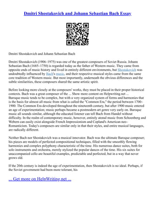 Dmitri Shostakovich and Johann Sebastian Bach Essay
Dmitri Shostakovich and Johann Sebastian Bach
Dmitri Shostakovich (1906–1975) was one of the greatest composers of Soviet Russia. Johann
Sebastian Bach (1685–1750) is regarded today as the father of Western music. They came from
opposite ends of music history and lived in entirely different environments, but Shostakovich was
undoubtedly influenced by Bach's music, and their respective musical styles came from the same
core tradition of Western music. But most importantly, underneath the obvious differences and the
subtle similarities, these composers shared the same artistic spirit.
Before looking more closely at the composers' works, they must be placed in their proper historical
contexts. Bach was a great composer of the ... Show more content on Helpwriting.net ...
Baroque music tends to be complex, but with a very organized system of forms and harmonies that
is the basis for almost all music from what is called the "Common Era," the period between 1700–
1900. The Common Era developed throughout the nineteenth century, but after 1900 music entered
an age of experimentation; music perhaps became a postmodern art genre very early on. Baroque
music all sounds similar, although the educated listener can tell Bach from Handel without
difficulty. In the realm of contemporary music, however, entirely atonal music from Schoenberg and
Webern can easily exist alongside French Impressionism and Copland's American neo–
Romanticism. Today's composers are similar only in that their styles, and entire musical languages,
are radically different.
Neither Bach nor Shostakovich was a musical innovator. Bach was the ultimate Baroque composer;
his pieces are models of perfected compositional techniques, filled with the smoothly flowing
harmonies and complex polyphony characteristic of the time. His numerous dance suites, both for
solo instruments and orchestra, merely stylized the popular dances of the time. His six suites for
unaccompanied cello are beautiful examples, predictable and perfected, but in a way that never
grows old.
If the 20th century is indeed the age of experimentation, then Shostakovich is no ideal. Perhaps, if
the Soviet government had been more tolerant, his
... Get more on HelpWriting.net ...
 