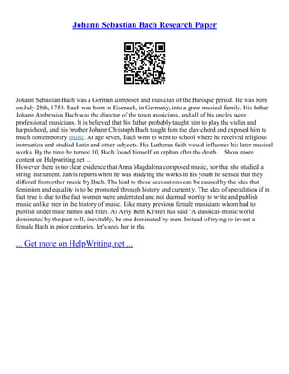 Johann Sebastian Bach Research Paper
Johann Sebastian Bach was a German composer and musician of the Baroque period. He was born
on July 28th, 1750. Bach was born in Eisenach, in Germany, into a great musical family. His father
Johann Ambrosius Bach was the director of the town musicians, and all of his uncles were
professional musicians. It is believed that his father probably taught him to play the violin and
harpsichord, and his brother Johann Christoph Bach taught him the clavichord and exposed him to
much contemporary music. At age seven, Bach went to went to school where he received religious
instruction and studied Latin and other subjects. His Lutheran faith would influence his later musical
works. By the time he turned 10, Bach found himself an orphan after the death ... Show more
content on Helpwriting.net ...
However there is no clear evidence that Anna Magdalena composed music, nor that she studied a
string instrument. Jarvis reports when he was studying the works in his youth he sensed that they
differed from other music by Bach. The lead to these accusations can be caused by the idea that
feminism and equality is to be promoted through history and currently. The idea of speculation if in
fact true is due to the fact women were underrated and not deemed worthy to write and publish
music unlike men in the history of music. Like many previous female musicians whom had to
publish under male names and titles. As Amy Beth Kirsten has said "A classical–music world
dominated by the past will, inevitably, be one dominated by men. Instead of trying to invent a
female Bach in prior centuries, let's seek her in the
... Get more on HelpWriting.net ...
 