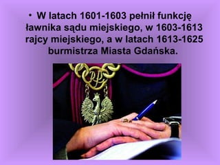 • W latach 1601-1603 pełnił funkcję
ławnika sądu miejskiego, w 1603-1613
rajcy miejskiego, a w latach 1613-1625
burmistrza Miasta Gdańska.
 