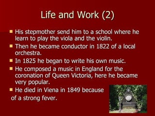 Life and Work (2) His stepmother send him to a school where he learn to play the viola and the violin. Then he became conductor in 1822 of a local orchestra. In 1825 he began to write his own music. He composed a music in England for the coronation of Queen Victoria, here he became very popular. He died in Viena in 1849 because of a strong fever. 
