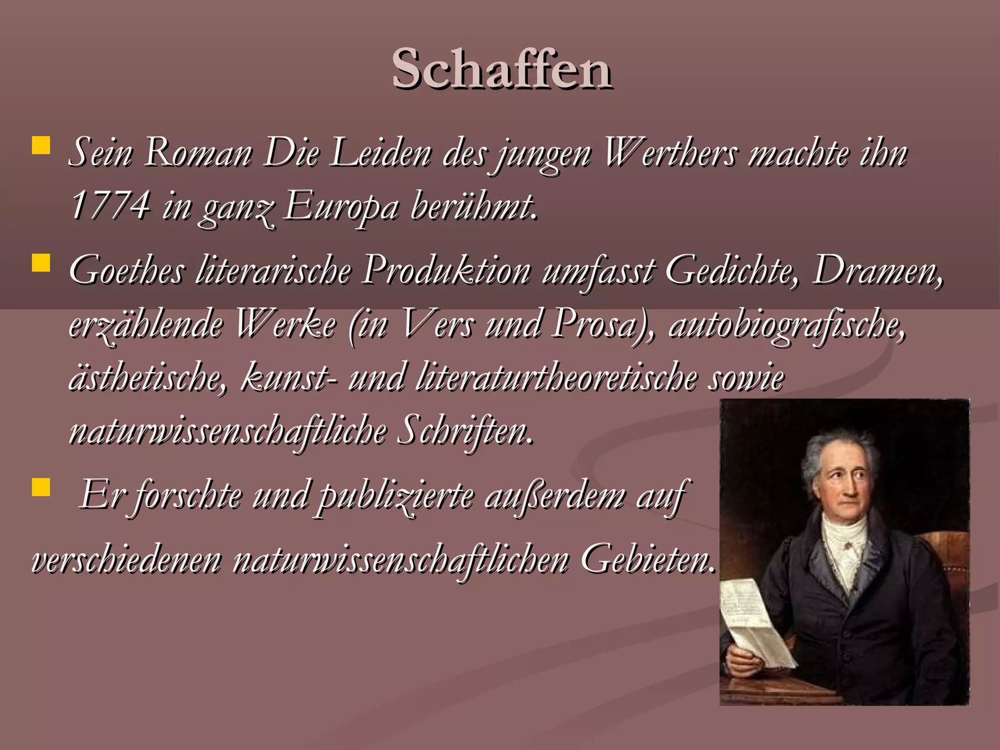 Schaffen
  Sein Roman Die Leiden des jungen Werthers machte ihn
   1774 in ganz Europa berühmt.
 Goethes literarische Produktion umfasst Gedichte, Dramen,
   erzählende Werke (in Vers und Prosa), autobiografische,
   ästhetische, kunst- und literaturtheoretische sowie
   naturwissenschaftliche Schriften.
 Er forschte und publizierte außerdem auf

verschiedenen naturwissenschaftlichen Gebieten.
 