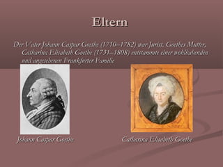 Eltern
Der Vater Johann Caspar Goethe (1710–1782) war Jurist. Goethes Mutter,
  Catharina Elisabeth Goethe (1731–1808) entstammte einer wohlhabenden
  und angesehenen Frankfurter Familie




 Johann Caspar Goethe                 Catharina Elisabeth Goethe
 