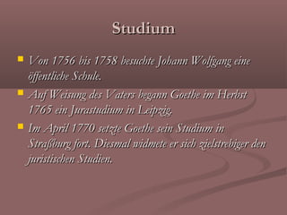 Studium
   Von 1756 bis 1758 besuchte Johann Wolfgang eine
    öffentliche Schule.
   Auf Weisung des Vaters begann Goethe im Herbst
    1765 ein Jurastudium in Leipzig.
   Im April 1770 setzte Goethe sein Studium in
    Straßburg fort. Diesmal widmete er sich zielstrebiger den
    juristischen Studien.
 