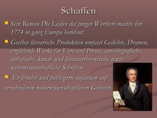 Schaffen
  Sein Roman Die Leiden des jungen Werthers machte ihn
   1774 in ganz Europa berühmt.
 Goethes literarische Produktion umfasst Gedichte, Dramen,
   erzählende Werke (in Vers und Prosa), autobiografische,
   ästhetische, kunst- und literaturtheoretische sowie
   naturwissenschaftliche Schriften.
 Er forschte und publizierte außerdem auf

verschiedenen naturwissenschaftlichen Gebieten.
 