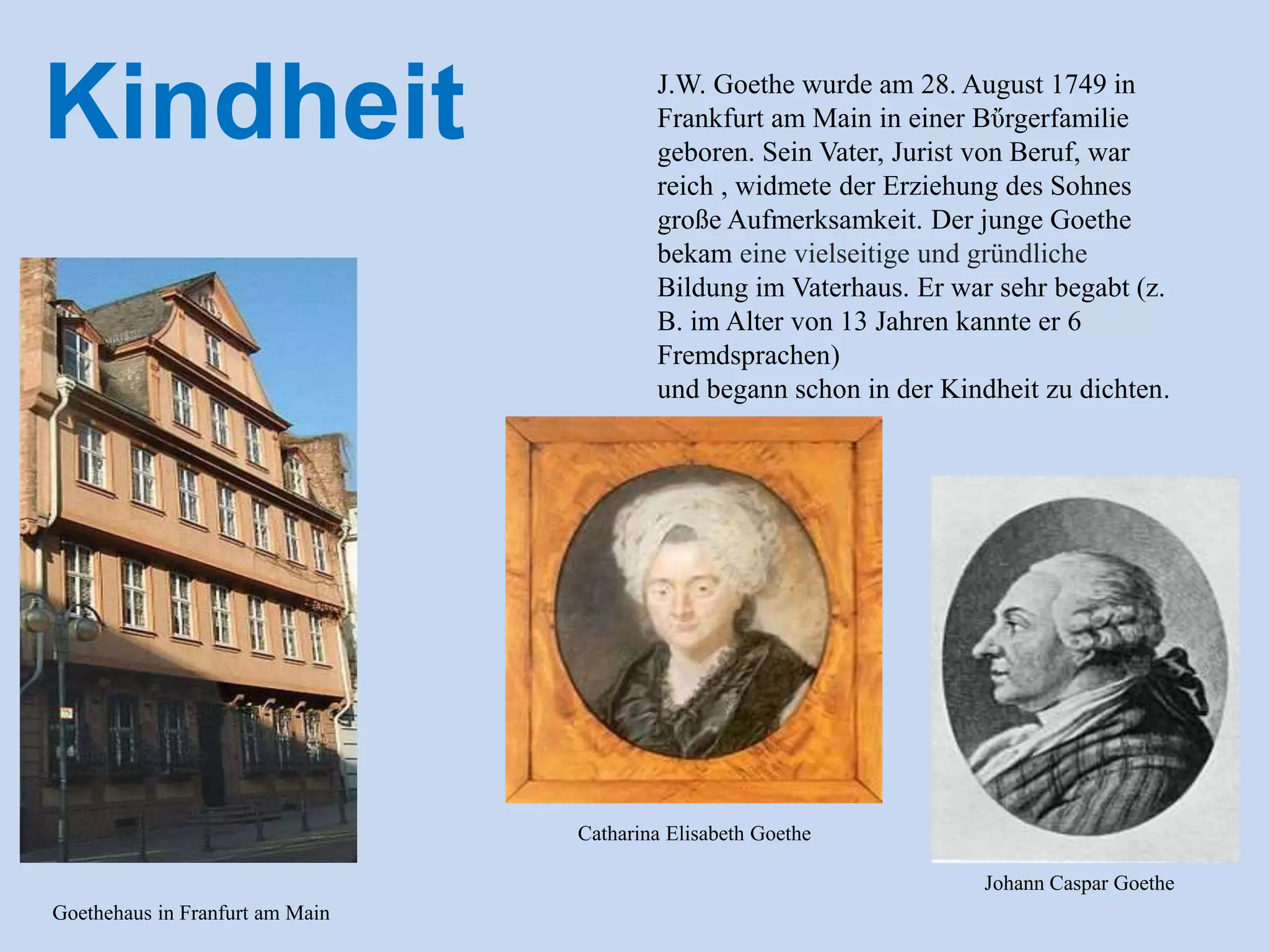 J.W. Goethe wurde am 28. August 1749 in
Frankfurt am Main in einer Bὔrgerfamilie
geboren. Sein Vater, Jurist von Beruf, war
reich , widmete der Erziehung des Sohnes
große Aufmerksamkeit. Der junge Goethe
bekam eine vielseitige und gründliche
Bildung im Vaterhaus. Er war sehr begabt (z.
B. im Alter von 13 Jahren kannte er 6
Fremdsprachen)
und begann schon in der Kindheit zu dichten.
Kindheit
Goethehaus in Franfurt am Main
Catharina Elisabeth Goethe
Johann Caspar Goethe
 