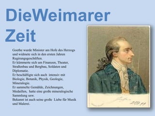 Goethe wurde Minister am Hofe des Herzogs
und widmete sich in den ersten Jahren
Regirungsgeschἃften.
Er kümmerte sich um Finanzen, Theater,
Straßenbau und Bergbau, Soldaten und
Diplomatie.
Er beschäftigte sich auch intensiv mit
Biologie, Botanik, Physik, Geologie,
Mineralogie.
Er sammelte Gemälde, Zeichnungen,
Medaillen, hatte eine große mineralogische
Sammlung usw.
Bekannt ist auch seine große Liebe für Musik
und Malerei.
DieWeimarer
Zeit
 