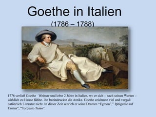 1776 verließ Goethe Weimar und lebte 2 Jahre in Italien, wo er sich – nach seinen Worten –
wirklich zu Hause fühlte. Ihn beeindruckte die Antike. Goethe zeichnete viel und vergaß
natὔhrlich Literatur nicht. In dieser Zeit schrieb er seine Dramen “Egmon”,” Iphigenie auf
Taurus”, “Torquato Tasso”.
Goethe in Italien
(1786 – 1788)
 