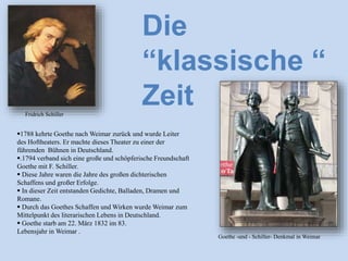1788 kehrte Goethe nach Weimar zurück und wurde Leiter
des Hoftheaters. Er machte dieses Theater zu einer der
führenden Bühnen in Deutschland.
.1794 verband sich eine große und schöpferische Freundschaft
Goethe mit F. Schiller.
 Diese Jahre waren die Jahre des großen dichterischen
Schaffens und großer Erfolge.
 In dieser Zeit entstanden Gedichte, Balladen, Dramen und
Romane.
 Durch das Goethes Schaffen und Wirken wurde Weimar zum
Mittelpunkt des literarischen Lebens in Deutschland.
 Goethe starb am 22. März 1832 im 83.
Lebensjahr in Weimar .
Die
“klassische “
Zeit
Goethe -und - Schiller- Denkmal in Weimar
Fridrich Schiller
 