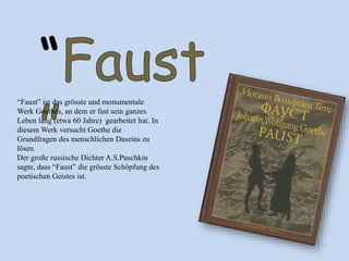 “Faust” ist das grӧsste und monumentale
Werk Goethes, an dem er fast sein ganzes
Leben lang (etwa 60 Jahre) gearbeitet hat. In
diesem Werk versucht Goethe die
Grundfragen des menschlichen Daseins zu
lösen.
Der große russische Dichter A.S.Puschkin
sagte, dass “Faust” die grӧsste Schöpfung des
poetischen Geistes ist.
 