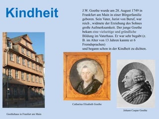 J.W. Goethe wurde am 28. August 1749 in
Frankfurt am Main in einer Bὔrgerfamilie
geboren. Sein Vater, Jurist von Beruf, war
reich , widmete der Erziehung des Sohnes
große Aufmerksamkeit. Der junge Goethe
bekam eine vielseitige und gründliche
Bildung im Vaterhaus. Er war sehr begabt (z.
B. im Alter von 13 Jahren kannte er 6
Fremdsprachen)
und begann schon in der Kindheit zu dichten.
Kindheit
Goethehaus in Franfurt am Main
Catharina Elisabeth Goethe
Johann Caspar Goethe
 