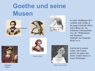 Goethe und seine
Musen
In seiner Straßburger Zeit
verliebte sich Goethe in
die junge Friederike Brion
und widmete ihr die
schönsten Liebesgedichte
wie z.B. “Willkommen
und Abschied”,
:Mailied”,An Friederike
Brion”u.s.w.
Goethe hat in seinem
Leben viele Frauen
geliebt. Sie gaben ihm
immer wieder Anlass zu
neuen Dichtungen.
Christiane
Vulpius.
Kätchen Schönkopf
Friederike Brion
Charlotte von Stein
Charlotte Buff
Ulrike von Levetzow
 