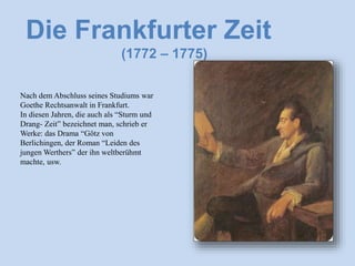 Die Frankfurter Zeit
(1772 – 1775)
Nach dem Abschluss seines Studiums war
Goethe Rechtsanwalt in Frankfurt.
In diesen Jahren, die auch als “Sturm und
Drang- Zeit” bezeichnet man, schrieb er
Werke: das Drama “Götz von
Berlichingen, der Roman “Leiden des
jungen Werthers” der ihn weltberühmt
machte, usw.
 