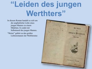 “Leiden des jungen
Werthters”
In diesem Roman handelt es sich um
die unglückliche Liebe eines
jungen Mannes zu einem
Mädchen. Es endet mit
Selbstmord des jungen Mannes.
“Werter” gehӧrt zu den großen
Liebesromanen der Weltliteratur.
 