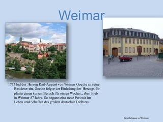 Weimar
1775 lud der Herzog Karl-August von Weimar Goethe an seine
Residenz ein. Goethe folgte der Einladung des Herzogs. Er
plante einen kurzen Besuch für einige Wochen, aber blieb
in Weimar 57 Jahre. So begann eine neue Periode im
Leben und Schaffen des großen deutschen Dichters.
Goethehaus in Weimar
 