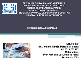 Estudiante:
Br. Johanny Ramón Perozo Meléndez
C.I. V-13.776.167
Matemáticas
Prof. María de Los Ángeles Pérez
Diciembre 2023
EXPRESIONES ALGEBRÁICAS
REPÚBLICA BOLIVARIANA DE VENEZUELA
UNIVERSIDAD POLITÉCNICA TERRITORIAL
ANDRÉS ELOY BLANCO (UPTAEB)
VICERECTORADO ACADÉMICO
PROGRAMA NACIONAL DE FORMACIÓN DEPORTIVA
UNIDAD CURRICULAR MATEMÁTICA
 
