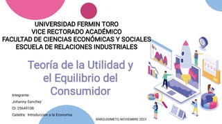 UNIVERSIDAD FERMIN TORO
VICE RECTORADO ACADÉMICO
FACULTAD DE CIENCIAS ECONÓMICAS Y SOCIALES
ESCUELA DE RELACIONES INDUSTRIALES
Teoría de la Utilidad y
el Equilibrio del
Consumidor
BARQUISIMETO, NOVIEMBRE 2023
Integrante:
Johanny Sanchez
CI: 25649108
Catedra: Introduccion a la Economia
 
