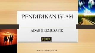 PENDIDIKAN ISLAM
ADAB BERMUSAFIR
By:MUHAMMAD JOHAN
 