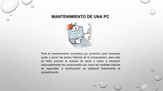 MANTENIMIENTO DE UNA PC
Para el mantenimiento preventivo y/o correctivo será necesario
quitar y poner las partes internas de la computadora, para esto
se debe conocer la manera de sacar y volver a introducir
adecuadamente los componentes así como las medidas básicas
de seguridad, a continuación se explicará brevemente el
procedimiento.
 
