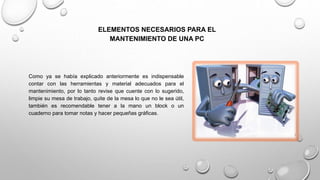 ELEMENTOS NECESARIOS PARA EL
MANTENIMIENTO DE UNA PC
Como ya se había explicado anteriormente es indispensable
contar con las herramientas y material adecuados para el
mantenimiento, por lo tanto revise que cuente con lo sugerido,
limpie su mesa de trabajo, quite de la mesa lo que no le sea útil,
también es recomendable tener a la mano un block o un
cuaderno para tomar notas y hacer pequeñas gráficas.
 
