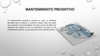 MANTENIMIENTO PREVENTIVO
El mantenimiento preventivo consiste en crear un ambiente
favorable para el sistema y conservar limpias todas las partes
que componen una computadora. El mayor número de fallas que
presentan los equipos es por la acumulación de polvo en los
componentes internos, ya que éste actúa como aislante térmico.
 