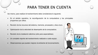 PARA TENER EN CUENTA
Así mismo, para realizar el mantenimiento debe considerarse lo siguiente:
 En el ámbito operativo, la reconfiguración de la computadora y los principales
programas que utiliza.
 Revisión de los recursos del sistema, memoria, procesador y disco duro.
 Optimización de la velocidad de desempeño de la computadora.
 Revisión de la instalación eléctrica (sólo para especialistas).
 Un completo reporte del mantenimiento realizado a cada equipo.
 Observaciones que puedan mejorar el ambiente de funcionamiento.
 
