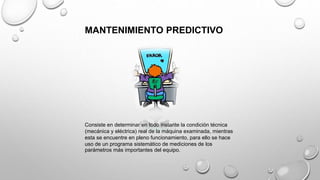 MANTENIMIENTO PREDICTIVO
Consiste en determinar en todo instante la condición técnica
(mecánica y eléctrica) real de la máquina examinada, mientras
esta se encuentre en pleno funcionamiento, para ello se hace
uso de un programa sistemático de mediciones de los
parámetros más importantes del equipo.
 