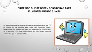 CRITERIOS QUE SE DEBEN CONSIDERAR PARA
EL MANTENIMIENTO A LA PC
La periodicidad que se recomienda para darle mantenimiento a la PC
es de una vez por semestre, esto quiere decir que como mínimo
debe dársele dos veces al año, pero eso dependerá de cada usuario,
de la ubicación y uso de la computadora, así como de los cuidados
adicionales que se le dan a la PC.
 