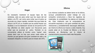 Hogar
Es necesario mantener el equipo lejos de las
ventanas, esto es para evitar que los rayos del sol
dañen a la PC, así como para evitar que el polvo se
acumule con mayor rapidez, también hay que tratar de
ubicar a la PC en un mueble que se pueda limpiar con
facilidad, si en la habitación donde se encuentra la PC
hay alfombra se debe aspirar con frecuencia para
evitar que se acumule el polvo. También no es
conveniente utilizar el monitor como “repisa”, esto
quiere decir que no hay que poner nada sobre el
monitor ya que genera una gran cantidad de calor y es
necesario disiparlo, lo mismo para el chasis del CPU.
Oficina
Los mismos cuidados se deben tener en la oficina,
aunque probablemente usted trabaje en una
compañía constructora y lleve los registros de
materiales, la contabilidad, los planos en Autocad,
etc. Esto implicaría que la computadora se
encuentre expuesta a una gran cantidad de polvo,
vibraciones y probablemente descargas eléctricas,
así mismo la oficina se mueve a cada instante, hoy
puede estar en la Ciudad de México y en dos
semanas en Monterrey, por lo mismo el
mantenimiento preventivo será más frecuente.
 