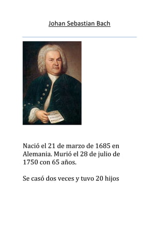 Johan Sebastian Bach

Nació el 21 de marzo de 1685 en
Alemania. Murió el 28 de julio de
1750 con 65 años.
Se casó dos veces y tuvo 20 hijos

 