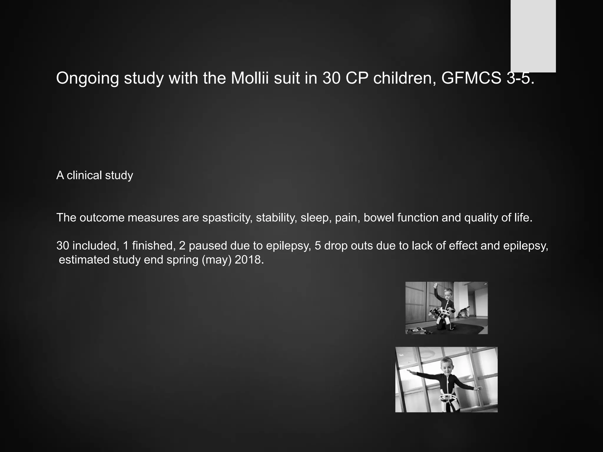 Ongoing study with the Mollii suit in 30 CP children, GFMCS 3-5.
A clinical study
The outcome measures are spasticity, stability, sleep, pain, bowel function and quality of life.
30 included, 1 finished, 2 paused due to epilepsy, 5 drop outs due to lack of effect and epilepsy,
estimated study end spring (may) 2018.
 