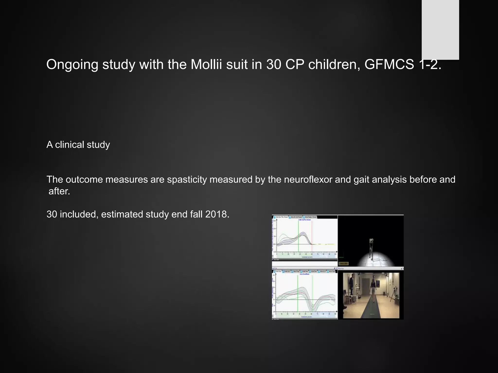 Ongoing study with the Mollii suit in 30 CP children, GFMCS 1-2.
A clinical study
The outcome measures are spasticity measured by the neuroflexor and gait analysis before and
after.
30 included, estimated study end fall 2018.
 