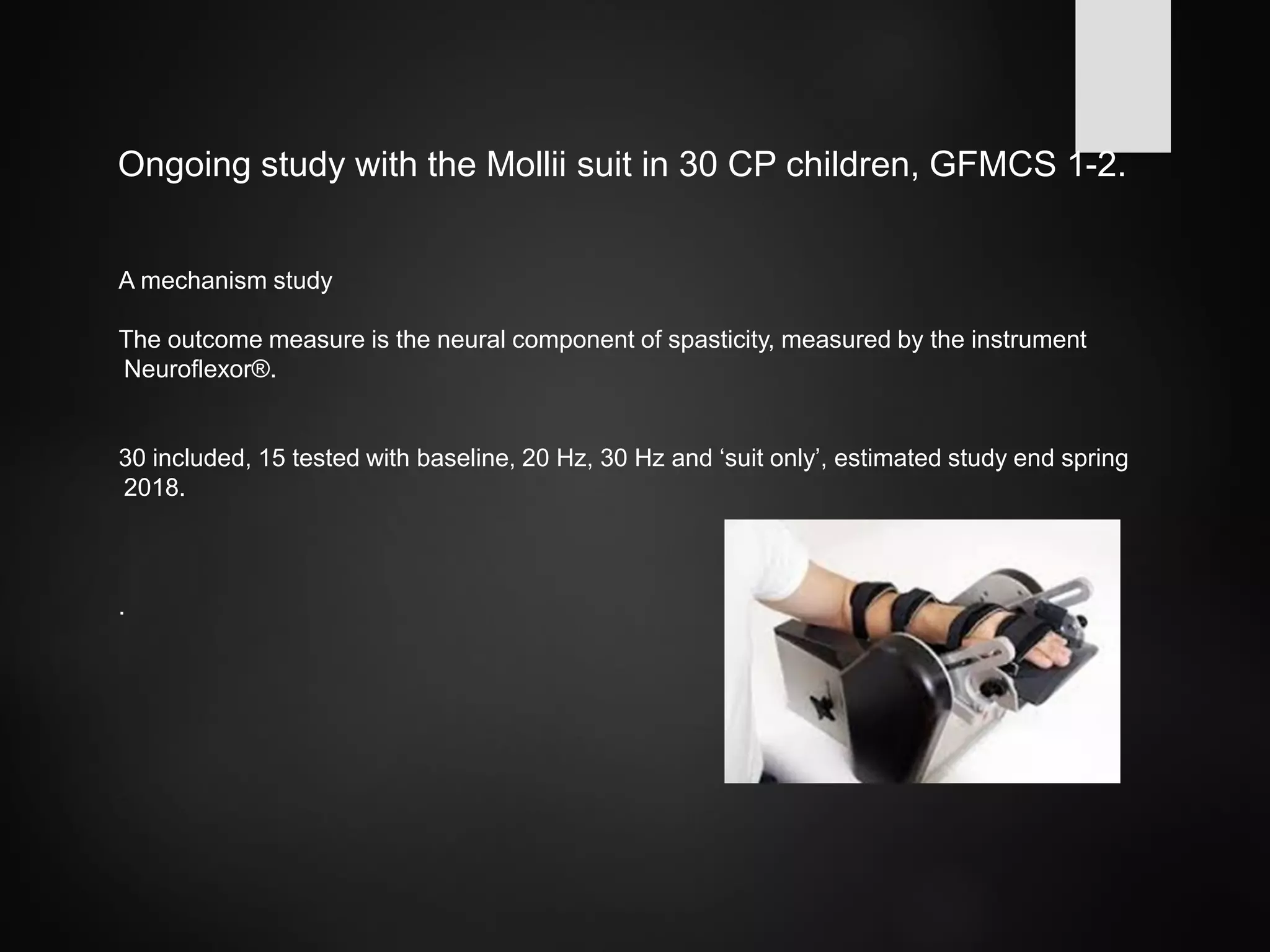 Ongoing study with the Mollii suit in 30 CP children, GFMCS 1-2.
A mechanism study
The outcome measure is the neural component of spasticity, measured by the instrument
Neuroflexor®.
30 included, 15 tested with baseline, 20 Hz, 30 Hz and ‘suit only’, estimated study end spring
2018.
.
 