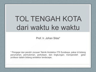TOL TENGAH KOTA dari waktu ke waktu Prof. Ir. Johan Silas*  * Pengajar dan pendiri Jurusan Teknik Arsitektur ITS Surabaya, pakar di bidang perumahan, permukiman, perkotaan, dan lingkungan; memperoleh  gelar profesor dalam bidang arsitektur landscape. 