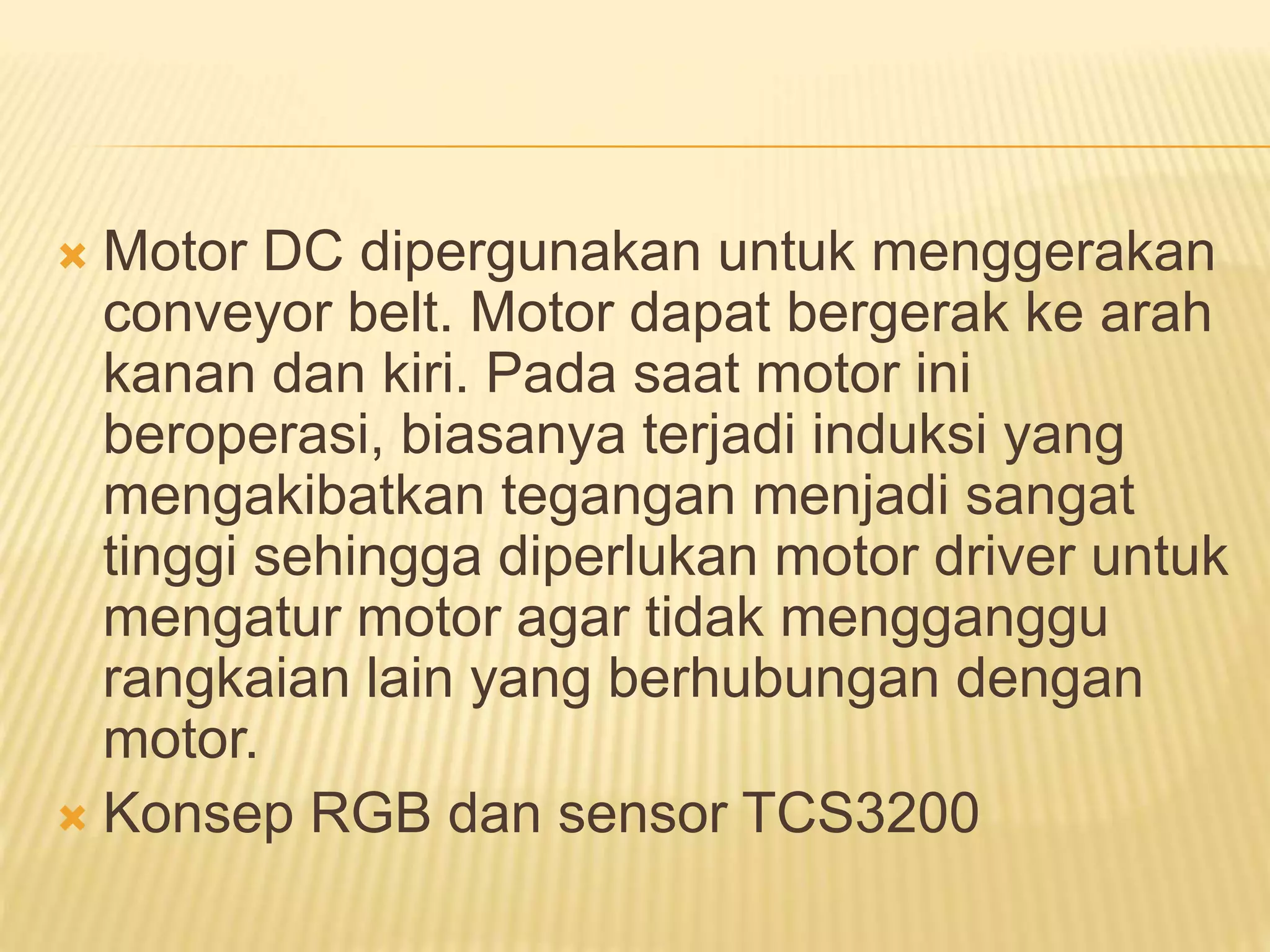  Motor DC dipergunakan untuk menggerakan
conveyor belt. Motor dapat bergerak ke arah
kanan dan kiri. Pada saat motor ini
beroperasi, biasanya terjadi induksi yang
mengakibatkan tegangan menjadi sangat
tinggi sehingga diperlukan motor driver untuk
mengatur motor agar tidak mengganggu
rangkaian lain yang berhubungan dengan
motor.
 Konsep RGB dan sensor TCS3200
 