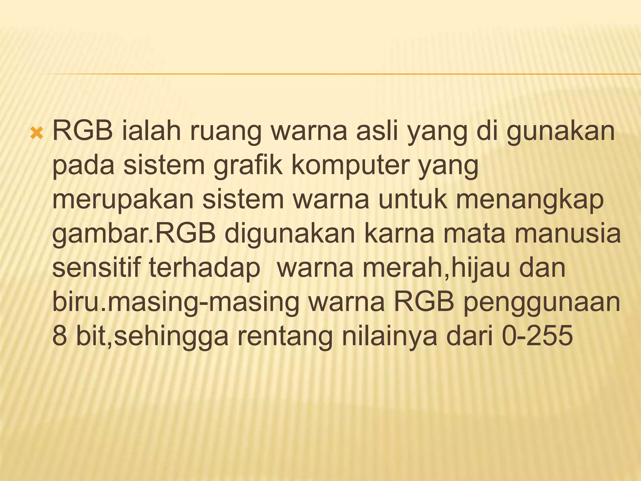  RGB ialah ruang warna asli yang di gunakan
pada sistem grafik komputer yang
merupakan sistem warna untuk menangkap
gambar.RGB digunakan karna mata manusia
sensitif terhadap warna merah,hijau dan
biru.masing-masing warna RGB penggunaan
8 bit,sehingga rentang nilainya dari 0-255
 