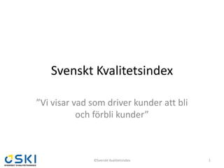 Svenskt Kvalitetsindex

”Vi visar vad som driver kunder att bli
           och förbli kunder”



              ©Svenskt Kvalitetsindex     1
 