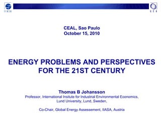 CEAL, Sao Paulo
October 15, 2010
ENERGY PROBLEMS AND PERSPECTIVES
FOR THE 21ST CENTURY
Thomas B Johansson
Professor, International Insitute for Industrial Environmental Economics,
Lund University, Lund, Sweden,
Co-Chair, Global Energy Assessement, IIASA, Austria
 