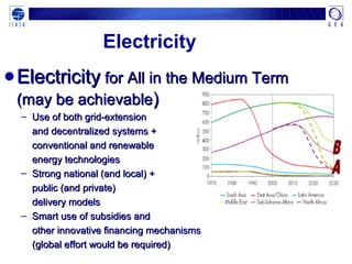 Electricity
●ElectricityElectricity for All in the Medium Termfor All in the Medium Term
(may be achievable(may be achievable))
– Use of both grid-extensionUse of both grid-extension
and decentralized systems +and decentralized systems +
conventional and renewableconventional and renewable
energy technologiesenergy technologies
– Strong national (and local) +Strong national (and local) +
public (and private)public (and private)
delivery modelsdelivery models
– Smart use of subsidies andSmart use of subsidies and
other innovative financing mechanismsother innovative financing mechanisms
(global effort would be required)(global effort would be required)
 
