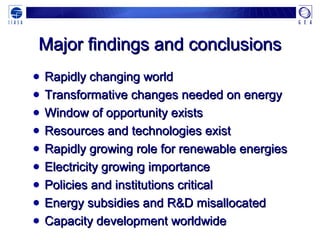 Major findings and conclusionsMajor findings and conclusions
● Rapidly changing worldRapidly changing world
● Transformative changes needed on energyTransformative changes needed on energy
● Window of opportunity existsWindow of opportunity exists
● Resources and technologies existResources and technologies exist
● Rapidly growing role for renewable energiesRapidly growing role for renewable energies
● Electricity growing importanceElectricity growing importance
● Policies and institutions criticalPolicies and institutions critical
● Energy subsidies and R&D misallocatedEnergy subsidies and R&D misallocated
● Capacity development worldwideCapacity development worldwide
 