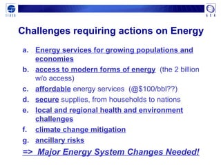 Challenges requiring actions on Energy
a. Energy services for growing populations and
economies
b. access to modern forms of energy (the 2 billion
w/o access)
c. affordable energy services (@$100/bbl??)
d. secure supplies, from households to nations
e. local and regional health and environment
challenges
f. climate change mitigation
g. ancillary risks
=> Major Energy System Changes Needed!
 