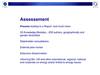 Assessement
Process leading to a Report and much more
25 Knowledge Modules, ~200 authors, geographically and
gender diversified
Stakeholder consultations
External peer review
Extensive dissemination
Informing Rio +20 and other international, regional, naitonal
and corporate on energy and/or linked to energy issues
 