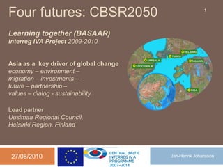 Four futures: CBSR2050                                 1




Learning together (BASAAR)
Interreg IVA Project 2009-2010


Asia as a key driver of global change
economy – environment –
migration – investments –
future – partnership –
values – dialog - sustainability

Lead partner
Uusimaa Regional Council,
Helsinki Region, Finland




 27/08/2010                             Jan-Henrik Johansson
 