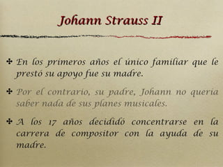 Johann Strauss II
✤ En los primeros años el único familiar que le
prestó su apoyo fue su madre.
✤ Por el contrario, su padre, Johann no quería
saber nada de sus planes musicales.
✤ A los 17 años decididó concentrarse en la
carrera de compositor con la ayuda de su
madre.

 